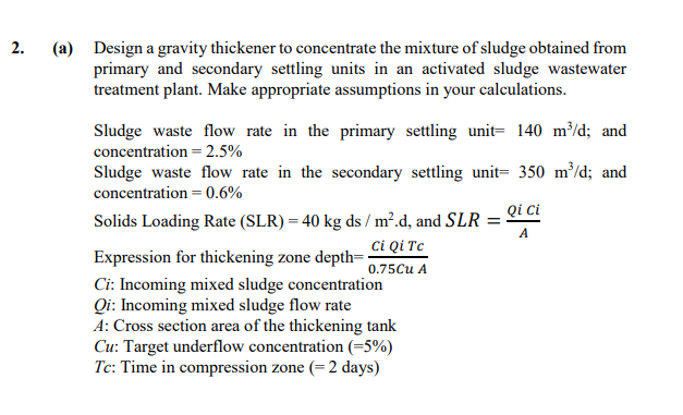 2.
(a)
Design a gravity thickener to concentrate the mixture of sludge obtained from
primary and secondary settling units in an activated sludge wastewater
treatment plant. Make appropriate assumptions in your calculations.
Sludge waste flow rate in the primary settling unit= 140 m³/d; and
concentration = 2.5%
Sludge waste flow rate in the secondary settling unit= 350 m/d; and
concentration = 0.6%
Qi ci
Solids Loading Rate (SLR) = 40 kg ds / m².d, and SLR :
A
ci Qi Tc
Expression for thickening zone depth=
0.75Cu A
Ci: Incoming mixed sludge concentration
Qi: Incoming mixed sludge flow rate
A: Cross section area of the thickening tank
Cu: Target underflow concentration (=5%)
Tc: Time in compression zone (=2 days)
