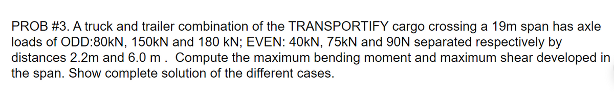 PROB #3. A truck and trailer combination of the TRANSPORTIFY cargo crossing a 19m span has axle
loads of ODD:80kN, 150KN and 180 kN; EVEN: 40kN, 75kN and 90N separated respectively by
distances 2.2m and 6.0 m. Compute the maximum bending moment and maximum shear developed in
the span. Show complete solution of the different cases.
