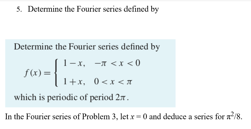 5. Determine the Fourier series defined by
Determine the Fourier series defined by
1−x,
−π < x < 0
f(x) =
{
1+x,
0<x< π
which is periodic of period 27.
In the Fourier series of Problem 3, let x = 0 and deduce a series for ²/8.