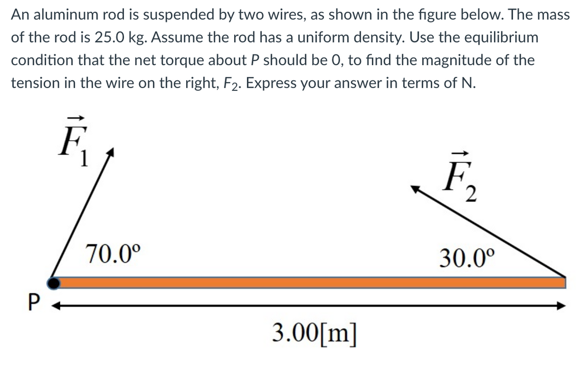 An aluminum rod is suspended by two wires, as shown in the figure below. The mass
of the rod is 25.0 kg. Assume the rod has a uniform density. Use the equilibrium
condition that the net torque about P should be 0, to find the magnitude of the
tension in the wire on the right, F2. Express your answer in terms of N.
F
F,
70.0°
30.0°
3.00[m]
