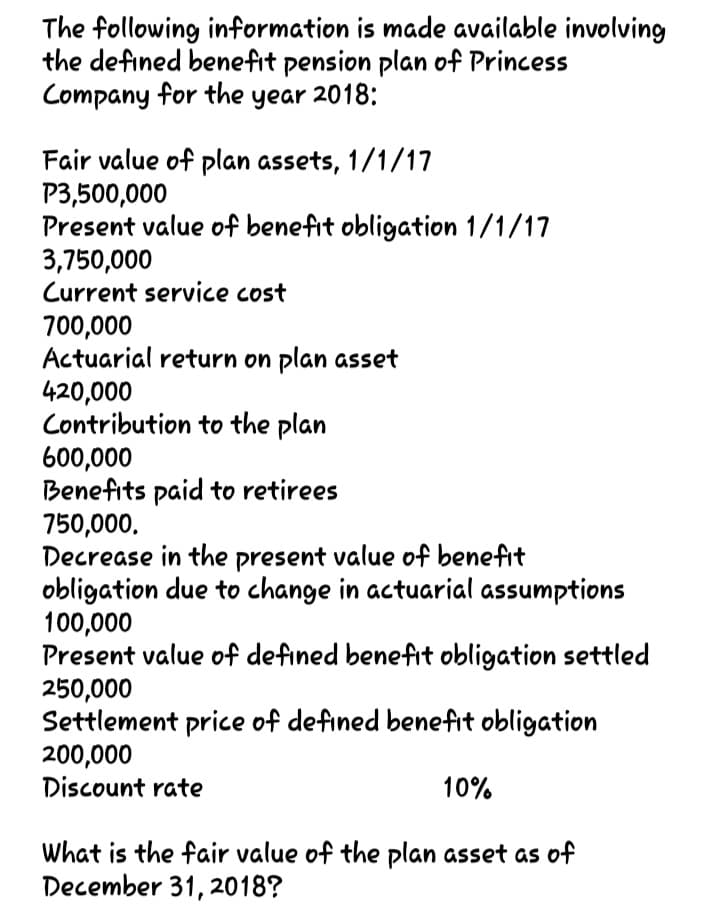 The following information is made available involving
the defined benefit pension plan of Princess
Company for the year 2018:
Fair value of plan assets, 1/1/17
P3,500,000
Present value of benefit obligation 1/1/17
3,750,000
Current service cost
700,000
Actuarial return on plan asset
420,000
Contribution to the plan
600,000
Benefits paid to retirees
750,000,
Decrease in the present value of benefit
obligation due to change in actuarial assumptions
100,000
Present value of defined benefit obligation settled
250,000
Settlement price of defined benefit obligation
200,000
Discount rate
10%
What is the fair value of the plan asset as of
December 31, 2018?
