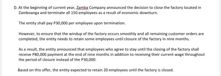 D. At the beginning of current year, Zamba Company announced the decision to close the factory located in
Zamboanga and terminate all 150 employees as a result of economic downturn.
The entity shall pay P30,000 per employee upon termination.
However, to ensure that the windup of the factory occurs smoothly and all remaining customer orders are
completed, the entity needs to retain some employees until closure of the factory in nine months.
As a result, the entity announced that employees who agree to stay until the closing of the factory shall
receive P80,000 payment at the end of nine months in addition to receiving their current wage throughout
the period of closure instead of the P30,000.
Based on this offer, the entity expected to retain 20 employees until the factory is closed.
