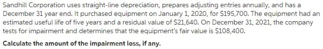 Sandhill Corporation uses straight-line depreciation, prepares adjusting entries annually, and has a
December 31 year end. It purchased equipment on January 1, 2020, for $195,700. The equipment had an
estimated useful life of five years and a residual value of $21,640. On December 31, 2021, the company
tests for impairment and determines that the equipment's fair value is S108,400.
Calculate the amount of the impairment loss, if any.
