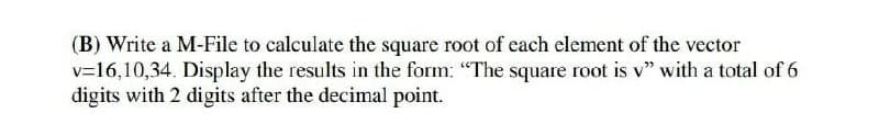 (B) Write a M-File to calculate the square root of each element of the vector
v=16,10,34. Display the results in the form: "The square root is v" with a total of 6
digits with 2 digits after the decimal point.
