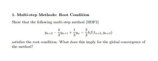 1. Multi-step Methods: Root Condition
Show that the following multi-step method (BDF2)
4
1
Yn+2 - 3yn+1 +yn =hf(tn+2; Yn+2)
satisfies the root condition. What does this imply for the global convergence of
the method?
