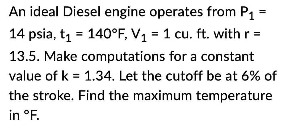 An ideal Diesel engine operates from P1
=
14 psia, t₁ = 140°F, V₁ = 1 cu. ft. with r =
13.5. Make computations for a constant
value of k = 1.34. Let the cutoff be at 6% of
the stroke. Find the maximum temperature
in °F.