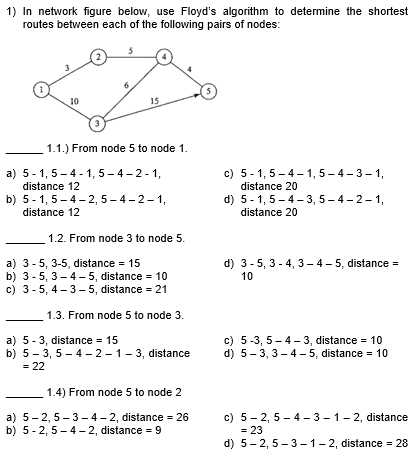1) In network figure below, use Floyd's algorithm to determine the shortest
routes between each of the following pairs of nodes:
2
Love
10
15
1.1.) From node 5 to node 1.
a) 5-1, 5-4-1, 5-4-2-1,
distance 12
b) 5-1, 5-4-2,5-4-2-1,
distance 12
1.2. From node 3 to node 5.
a) 3-5, 3-5, distance 15
b) 3-5, 3-4-5, distance 10
c) 3-5, 4-3-5, distance = 21
1.3. From node 5 to node 3.
a) 5-3, distance 15
b) 5-3,5-4-2-1-3, distance
= 22
1.4) From node 5 to node 2
a) 5-2,5-3-4-2, distance = 26
b) 5-2,5-4-2, distance = 9
5
c) 5-1,5-4-1, 5-4-3-1,
distance 20
d) 5-1, 5-4-3,5-4-2-1,
distance 20
d) 3-5, 3-4, 3-4-5, distance =
10
c) 5-3,5-4-3, distance = 10
d) 5-3, 3-4-5, distance 10
c) 5-2,5-4-3-1-2, distance
d) 5-2,5-3-1-2, distance = 28
= 23