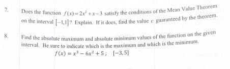 7.
8.
Does the function f(x)=2x²+x-3 satisfy the conditions of the Mean Value Theorem
on the interval [-1.1]? Explain. If it does, find the value c guaranteed by the theorem.
Find the absolute maximum and absolute minimum values of the function on the given
interval. Be sure to indicate which is the maximum and which is the minimum.
f(x)=x²-6x² +5; [-3,5]