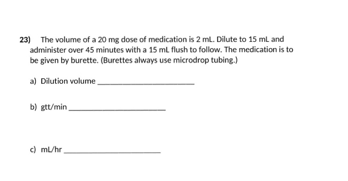 23) The volume of a 20 mg dose of medication is 2 mL. Dilute to 15 mL and
administer over 45 minutes with a 15 mL flush to follow. The medication is to
be given by burette. (Burettes always use microdrop tubing.)
a) Dilution volume
b) gtt/min
c) mL/hr.