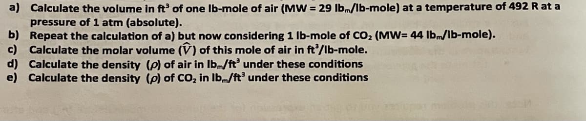 a) Calculate the volume in ft' of one Ib-mole of air (MW = 29 lb.m/lb-mole) at a temperature of 492 R at a
pressure of 1 atm (absolute).
b) Repeat the calculation of a) but now considering 1 Ib-mole of CO2 (MW= 44 lbm/lb-mole).
c) Calculate the molar volume (V) of this mole of air in ft/lb-mole.
d) Calculate the density (p) of air in Ibm/ft under these conditions
e) Calculate the density (p) of CO, in Ibm/ft under these conditions
