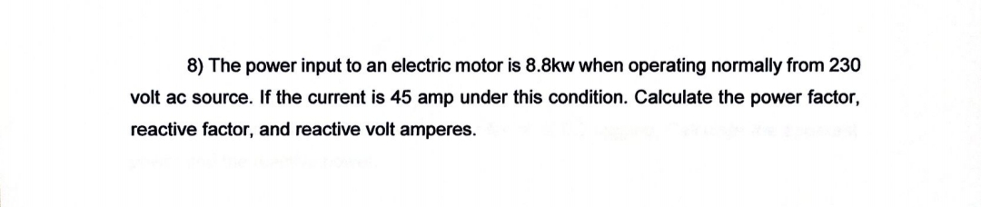 8) The power input to an electric motor is 8.8kw when operating normally from 230
volt ac source. If the current is 45 amp under this condition. Calculate the power factor,
reactive factor, and reactive volt amperes.