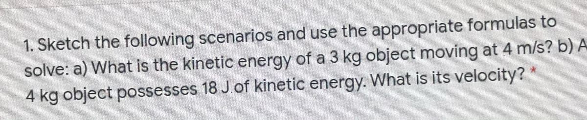 1. Sketch the following scenarios and use the appropriate formulas to
solve: a) What is the kinetic energy of a 3 kg object moving at 4 m/s? b) A
4 kg object possesses 18 J.of kinetic energy. What is its velocity?
