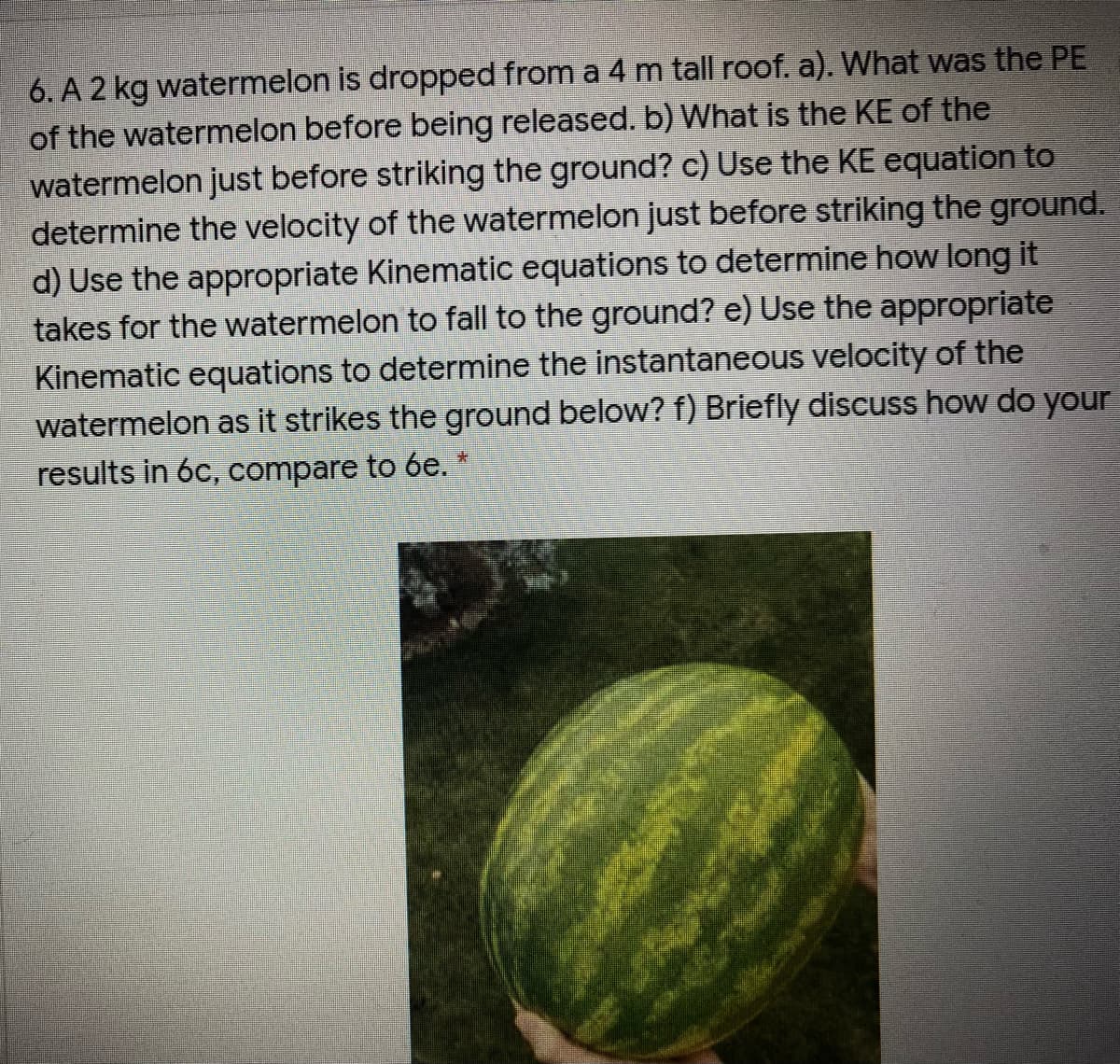 6. A 2 kg watermelon is dropped from a 4 m tall roof. a). What was the PE
of the watermelon before being released. b) What is the KE of the
watermelon just before striking the ground? c) Use the KE equation to
determine the velocity of the watermelon just before striking the ground.
d) Use the appropriate Kinematic equations to determine how long it
takes for the watermelon to fall to the ground? e) Use the appropriate
Kinematic equations to determine the instantaneous velocity of the
watermelon as it strikes the ground below? f) Briefly discuss how do your
results in 6c, compare to 6e. *

