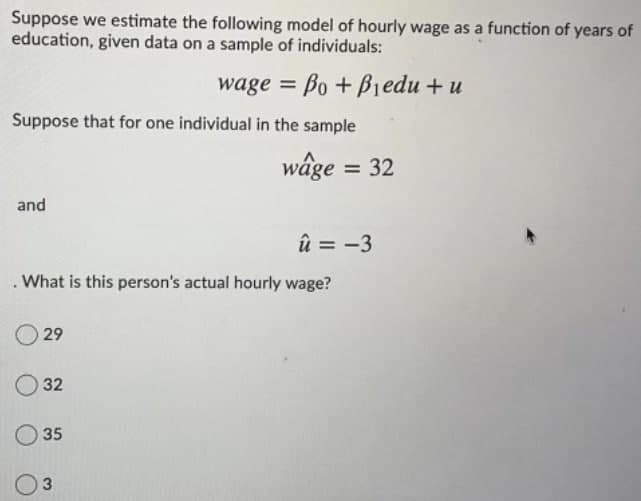 Suppose we estimate the following model of hourly wage as a function of years of
education, given data on a sample of individuals:
wage = Bo + Biedu + u
Suppose that for one individual in the sample
wâge = 32
and
û = -3
. What is this person's actual hourly wage?
29
O 32
O 35
3.
