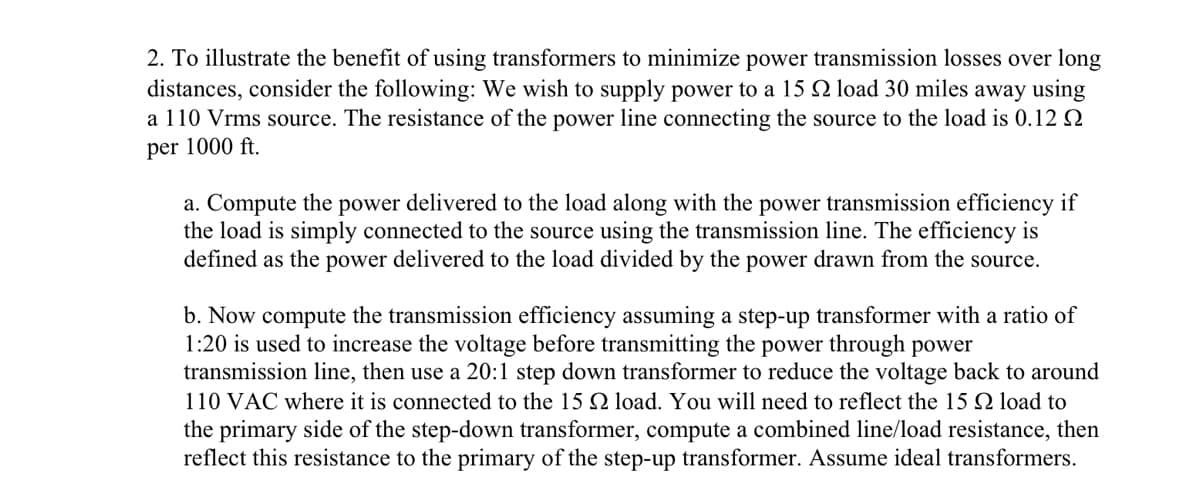 2. To illustrate the benefit of using transformers to minimize power transmission losses over long
distances, consider the following: We wish to supply power to a 15 22 load 30 miles away using
a 110 Vrms source. The resistance of the power line connecting the source to the load is 0.12 22
per 1000 ft.
a. Compute the power delivered to the load along with the power transmission efficiency if
the load is simply connected to the source using the transmission line. The efficiency is
defined as the power delivered to the load divided by the power drawn from the source.
b. Now compute the transmission efficiency assuming a step-up transformer with a ratio of
1:20 is used to increase the voltage before transmitting the power through power
transmission line, then use a 20:1 step down transformer to reduce the voltage back to around
110 VAC where it is connected to the 15 2 load. You will need to reflect the 15 load to
the primary side of the step-down transformer, compute a combined line/load resistance, then
reflect this resistance to the primary of the step-up transformer. Assume ideal transformers.