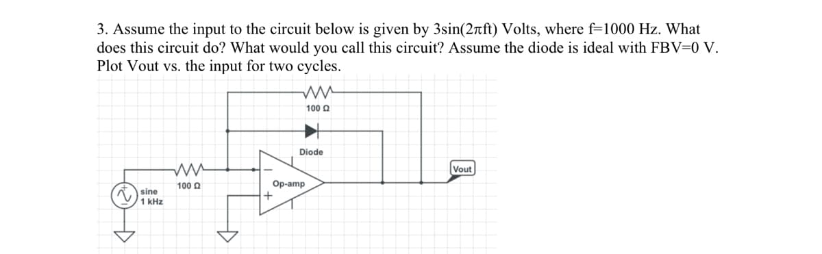 3. Assume the input to the circuit below is given by 3sin(2лft) Volts, where f=1000 Hz. What
does this circuit do? What would you call this circuit? Assume the diode is ideal with FBV=0 V.
Plot Vout vs. the input for two cycles.
sine
1 kHz
ww
100 £2
ww
100 Ω
+
Diode
Op-amp
Vout