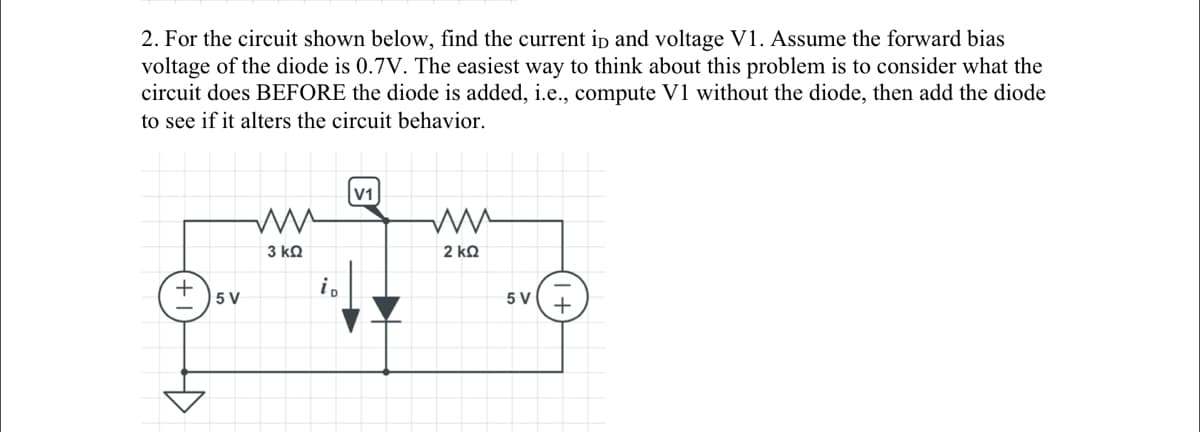 2. For the circuit shown below, find the current in and voltage V1. Assume the forward bias
voltage of the diode is 0.7V. The easiest way to think about this problem is to consider what the
circuit does BEFORE the diode is added, i.e., compute V1 without the diode, then add the diode
to see if it alters the circuit behavior.
5 V
ww
3 ΚΩ
V1
ww
2 ΚΩ
5 V
+
