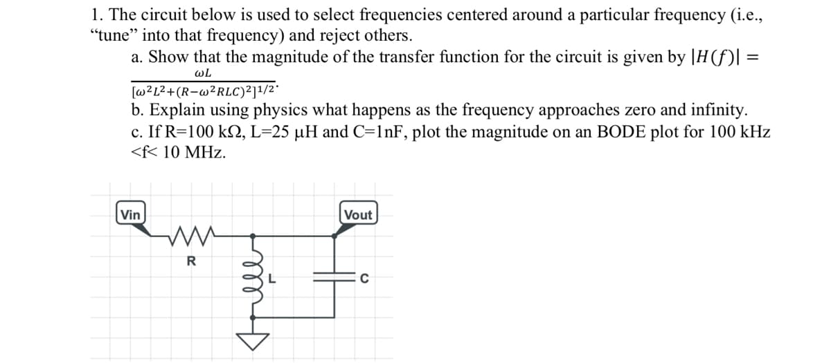 1. The circuit below is used to select frequencies centered around a particular frequency (i.e.,
"tune" into that frequency) and reject others.
a. Show that the magnitude of the transfer function for the circuit is given by |H(f)| =
WL
[w²L²+(R-w²RLC)²]¹/2*
b. Explain using physics what happens as the frequency approaches zero and infinity.
c. If R=100 km, L=25 µH and C=1nF, plot the magnitude on an BODE plot for 100 kHz
<f< 10 MHz.
Vin
R
mas
Vout
C