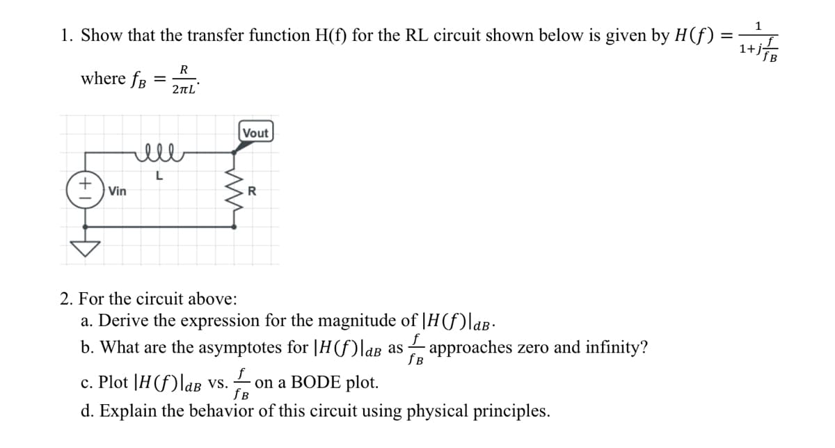 1. Show that the transfer function H(f) for the RL circuit shown below is given by H(f):
where fB
Vin
=
R
2πL
ell
L
Vout
R
2. For the circuit above:
Derive the expressio
for the magnitu of H(f) dB.
b. What are the asymptotes for |H(f)|aB as approaches zero and infinity?
fB
c. Plot |H(f)|aB vs. on a BODE plot.
fB
d. Explain the behavior of this circuit using physical principles.
=
1+j/B