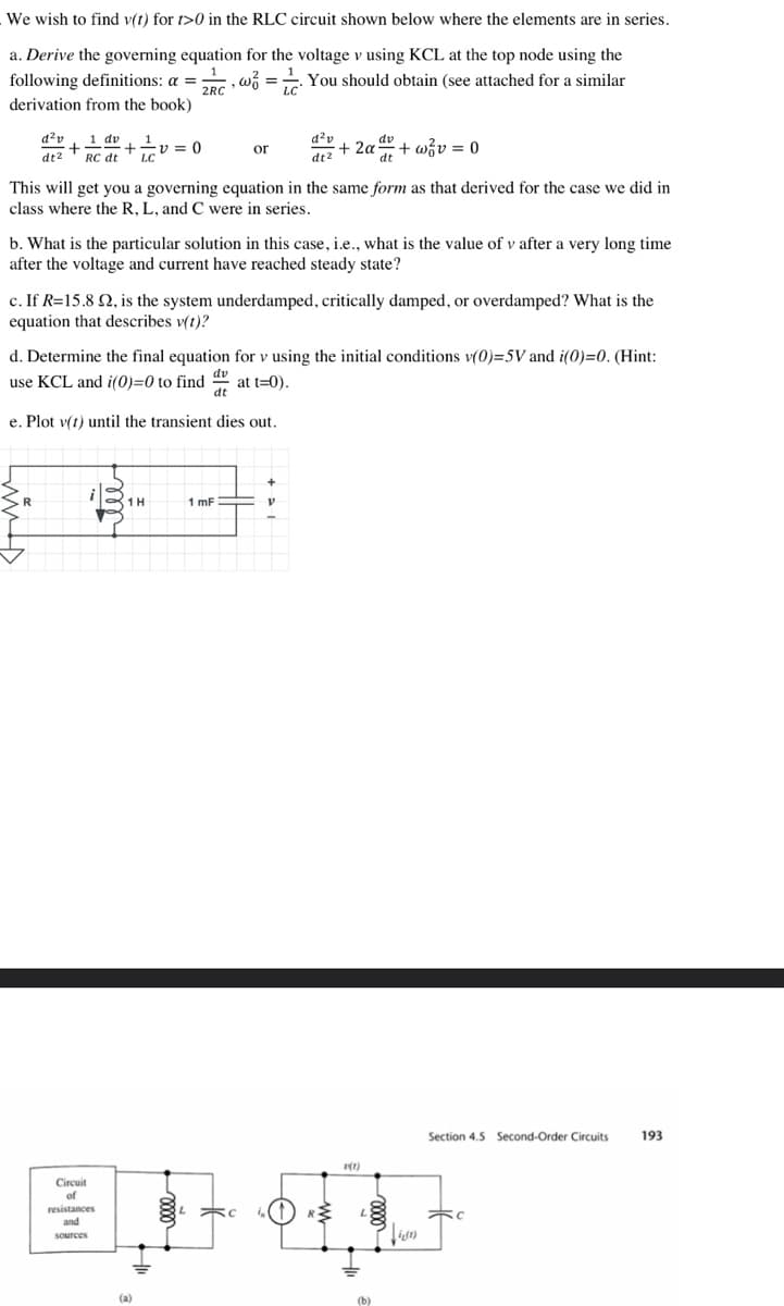 We wish to find v(1) for 1>0 in the RLC circuit shown below where the elements are in series.
a. Derive the governing equation for the voltage v using KCL at the top node using the
following definitions: a = w =
==
You should obtain (see attached for a similar
2RC
derivation from the book)
d²v 1 dv
+
dt2 RC dt LC
This will get you a governing equation in the same form as that derived for the case we did in
class where the R, L, and C were in series.
e. Plot v(t) until the transient dies out.
Circuit
v = 0
b. What is the particular solution in this case, i.e., what is the value of v after a very long time
after the voltage and current have reached steady state?
of
c. If R=15.8 Q2, is the system underdamped, critically damped, or overdamped? What is the
equation that describes v(t)?
resistances
or
d. Determine the final equation for v using the initial conditions v(0)=5V and i(0)=0. (Hint:
use KCL and i(0)=0 to find at t=0).
dt
and
1H
sources
LC
(a)
d²v
dt2
1 mF
dv
+ 2α t
dt
V
ELE
+w/v = 0
RM
2(1)
(b)
Section 4.5 Second-Order Circuits
i(1)
FC
193