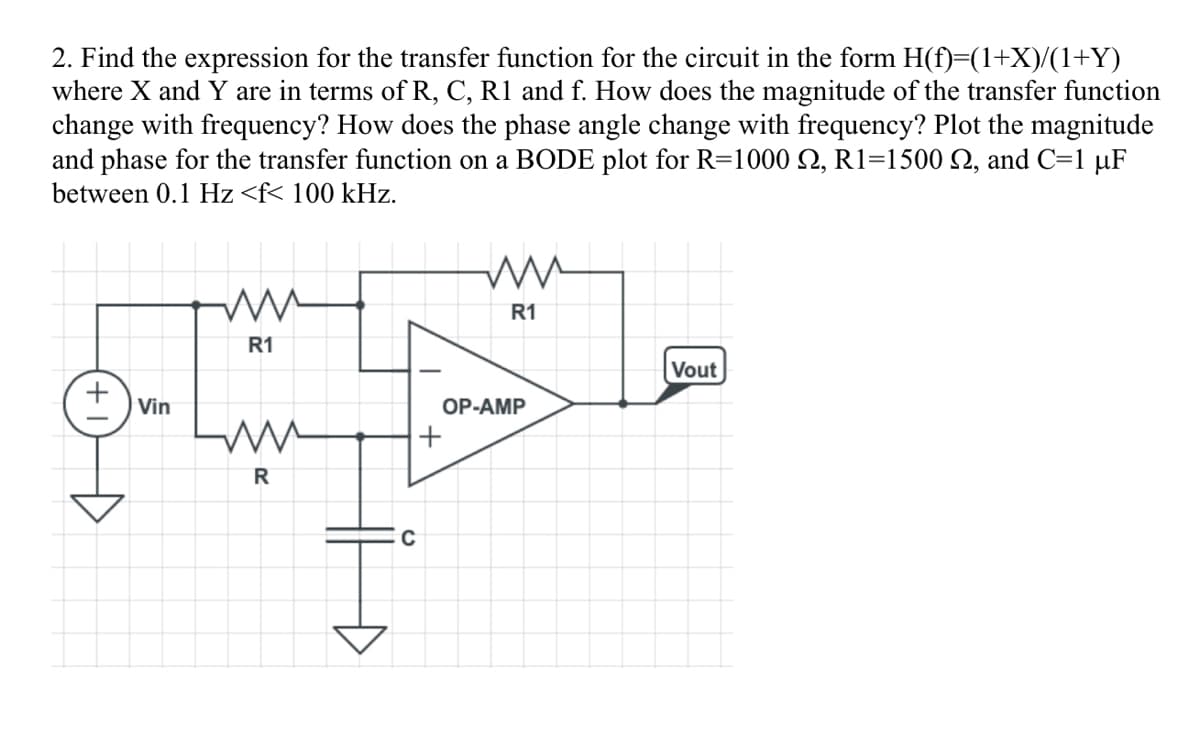 2. Find the expression for the transfer function for the circuit in the form H(f)=(1+X)/(1+Y)
where X and Y are in terms of R, C, R1 and f. How does the magnitude of the transfer function
change with frequency? How does the phase angle change with frequency? Plot the magnitude
and phase for the transfer function on a BODE plot for R=1000 S2, R1=1500 , and C=1 µF
between 0.1 Hz <f< 100 kHz.
Vin
ww
R1
ww
R
C
+
ww
R1
OP-AMP
Vout
