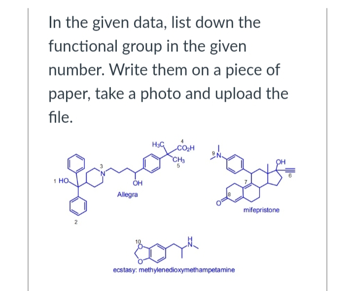 In the given data, list down the
functional group in the given
number. Write them on a piece of
paper, take a photo and upload the
file.
1 HO
2
OH
Allegra
H3C
CH3
Bor
ecstasy: methylenedioxymethampetamine
mifepristone