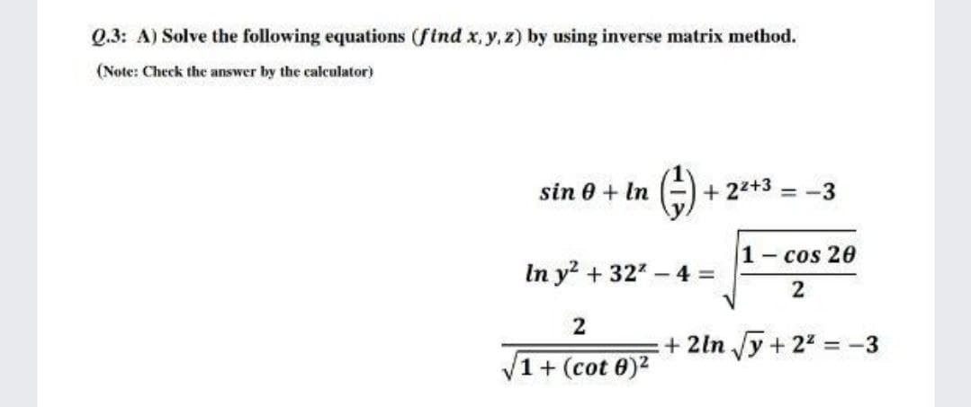 Q.3: A) Solve the following equations (ftnd x, y, z) by using inverse matrix method.
(Note: Check the answer by the calculator)
sin 0 + In
+ 22+3
= -3
1 cos 20
In y? + 327 - 4 =
2
2
+ 2ln Jy + 22 = -3
+ (cot 0)2

