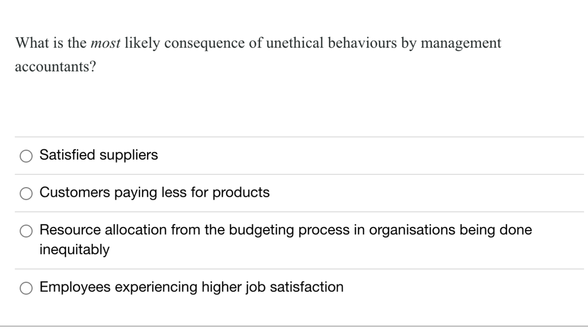 What is the most likely consequence of unethical behaviours by management
accountants?
Satisfied suppliers
Customers paying less for products
Resource allocation from the budgeting process in organisations being done
inequitably
Employees experiencing higher job satisfaction
