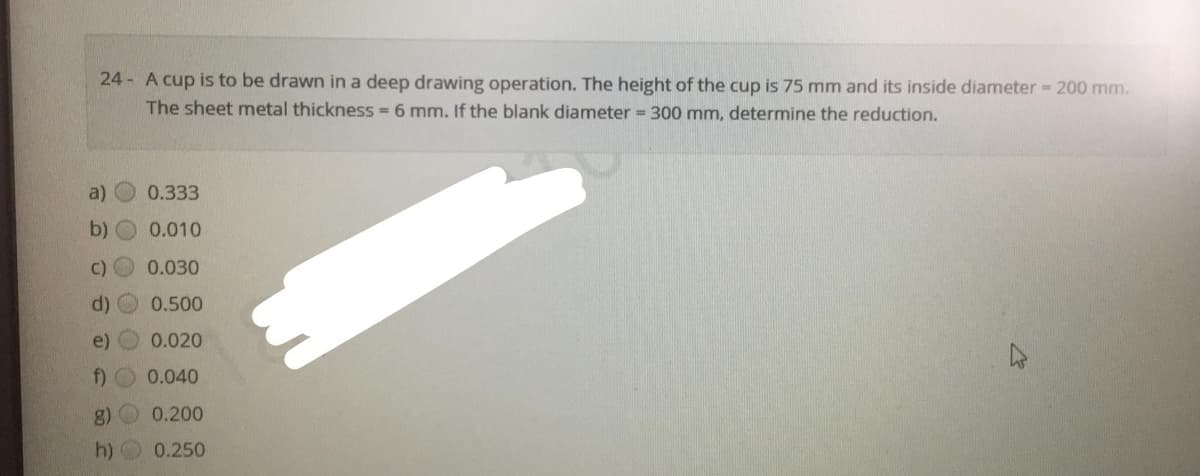 24- A cup is to be drawn in a deep drawing operation. The height of the cup is 75 mm and its inside diameter 200 mm.
The sheet metal thickness = 6 mm. If the blank diameter = 300 mm, determine the reduction.
a)
0.333
b) O 0.010
C) 0.030
d)
0.500
e)
0.020
f) O 0.040
g)
0.200
h) O 0.250
