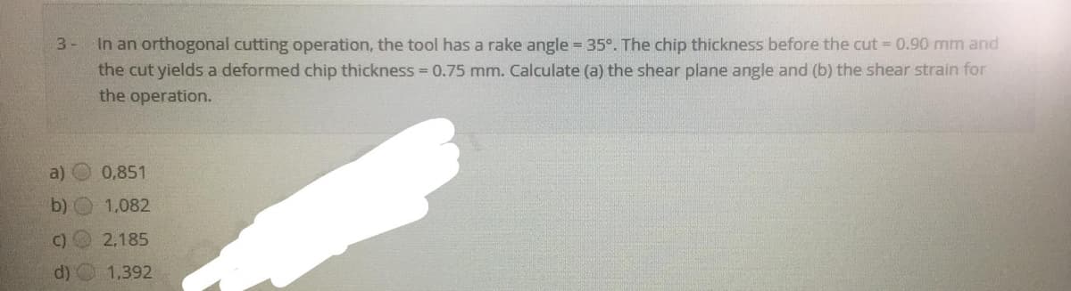 In an orthogonal cutting operation, the tool has a rake angle = 35°. The chip thickness before the cut = 0.90 mm and
the cut yields a deformed chip thickness = 0.75 mm. Calculate (a) the shear plane angle and (b) the shear strain for
the operation.
3-
a)
0,851
b) O 1,082
C)
2,185
d)
1,392
