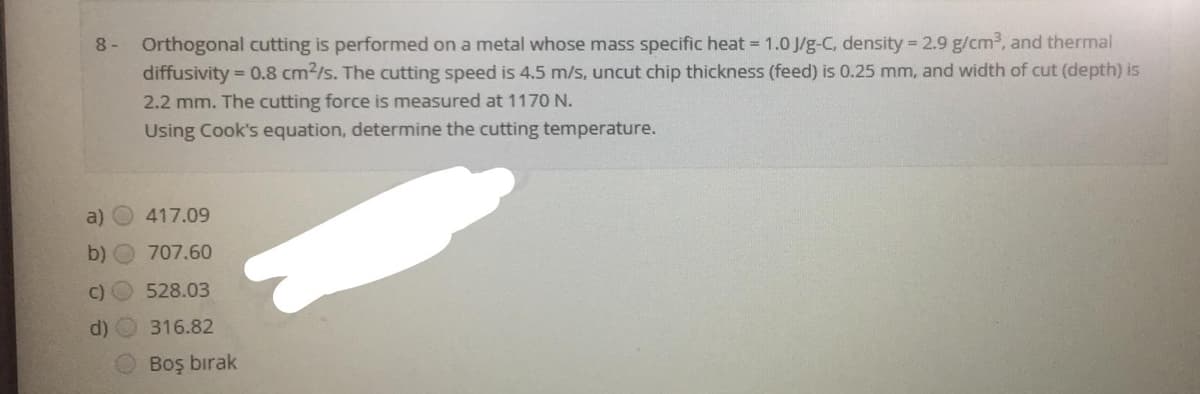 8 - Orthogonal cutting is performed on a metal whose mass specific heat = 1.0 J/g-C, density 2.9 g/cm3, and thermal
diffusivity = 0.8 cm2/s. The cutting speed is 4.5 m/s, uncut chip thickness (feed) is 0.25 mm, and width of cut (depth) is
2.2 mm. The cutting force is measured at 1170 N.
Using Cook's equation, determine the cutting temperature.
a)
417.09
b) O 707.60
C)
528.03
d) O 316.82
Boş bırak

