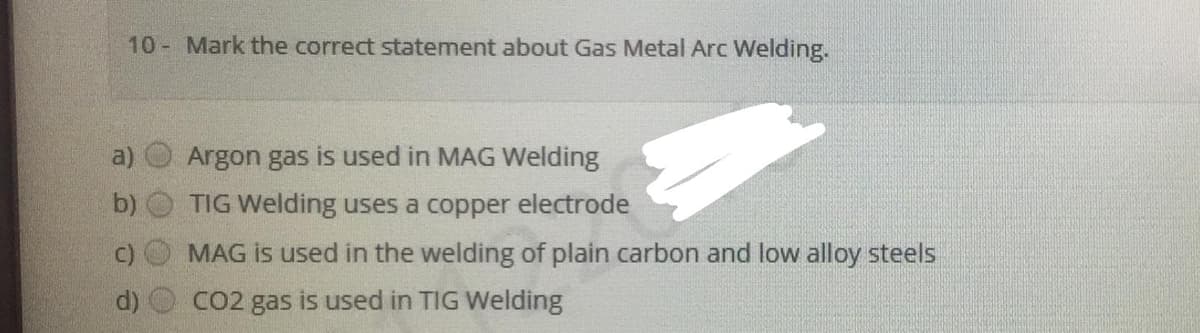 10 Mark the correct statement about Gas Metal Arc Welding.
a)
Argon gas is used in MAG Welding
b)
TIG Welding uses a copper electrode
MAG is used in the welding of plain carbon and low alloy steels
CO2 gas is used in TIG Welding
