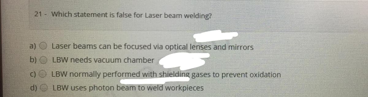 21 Which statement is false for Laser beam welding?
Laser beams can be focused via optical lenses and mirrors
b) LBW needs vacuum chamber
C)
LBW normally performed with shielding gases to prevent oxidation
d)
LBW uses photon beam to weld workpieces
