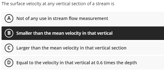 The surface velocity at any vertical section of a stream is
(A) Not of any use in stream flow measurement
(B) Smaller than the mean velocity in that vertical
(C) Larger than the mean velocity in that vertical section
(D) Equal to the velocity in that vertical at 0.6 times the depth