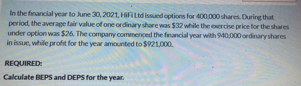 In the financial year to June 30, 2021, HiFi Ltd issued options for 400,000 shares. During that
period, the average fair value of one ordinary share was $32 while the exercise price for the shares
under option was $26. The company commençed the financial year with 940,000 ordinary shares
in issue, while profit for the year amounted to $921,000.
REQUIRED:
Calculate BEPS and DEPS for the year.
