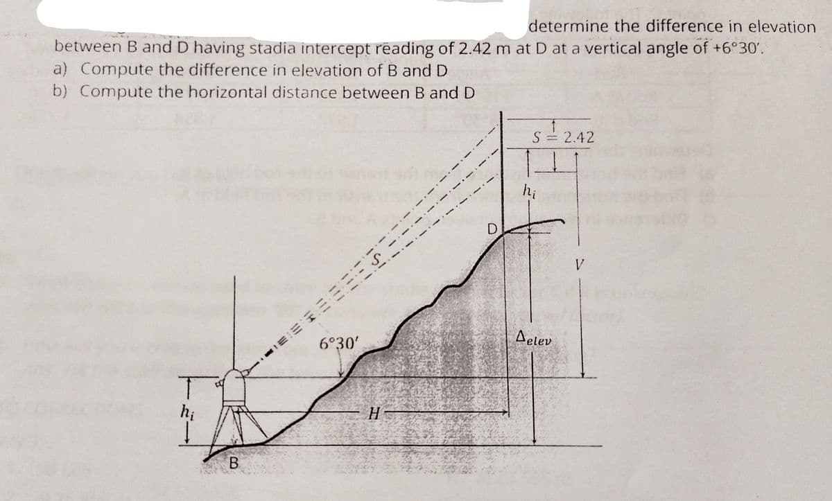 determine the difference in elevation
between B and D having stadia intercept reading of 2.42 m at D at a vertical angle of +6°30'.
a) Compute the difference in elevation of B and D
b) Compute the horizontal distance between B and D
S= 2.42
hi
V.
Aelev
6°30'
hi
H
B.
il!
