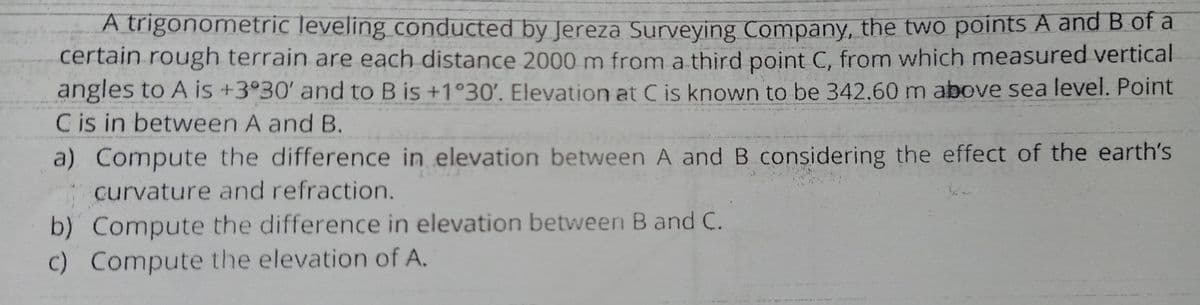A trigonometric leveling conducted by Jereza Surveying Company, the two points A and B of a
certain rough terrain are each distance 2000 m from a third point C, from which measured vertical
angles to A is +3°30' and to B is +1°30'. Elevation at C is known to be 342.60 m above sea level. Point
Cis in between A and B.
a) Compute the difference in elevation between A and B considering the effect of the earth's
curvature and refraction.
b) Compute the difference in elevation between B and C.
c) Compute the elevation of A.
