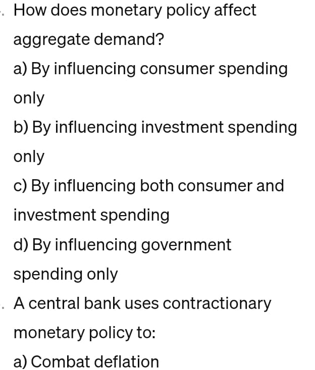 . How does monetary policy affect
aggregate demand?
a) By influencing consumer spending
only
b) By influencing investment spending
only
c) By influencing both consumer and
investment spending
d) By influencing government
spending only
-. A central bank uses contractionary
monetary policy to:
a) Combat deflation