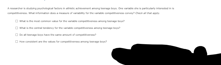 A researcher is studying psychological factors in athletic achievement among teenage boys. One variable she is particularly interested in is
competitiveness. What information does a measure of variability for the variable competitiveness convey? Check all that apply.
O What is the most common value for the variable competitiveness among teenage boys?
What is the central tendency for the variable competitiveness among teenage boys?
Do all teenage boys have the same amount of competitiveness?
O How consistent are the values for competitiveness among teenage boys?
