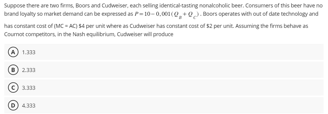 Suppose there are two firms, Boors and Cudweiser, each selling identical-tasting nonalcoholic beer. Consumers of this beer have no
brand loyalty so market demand can be expressed as P=10–0,001 (Q+Q). Boors operates with out of date technology and
B
has constant cost of (MC = AC) $4 per unit where as Cudweiser has constant cost of $2 per unit. Assuming the firms behave as
Cournot competitors, in the Nash equilibrium, Cudweiser will produce
1.333
B
2.333
C) 3.333
D 4.333