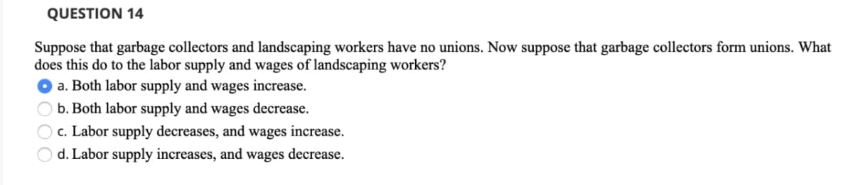 QUESTION 14
Suppose that garbage collectors and landscaping workers have no unions. Now suppose that garbage collectors form unions. What
does this do to the labor supply and wages of landscaping workers?
a. Both labor supply and wages increase.
b. Both labor supply and wages decrease.
c. Labor supply decreases, and wages increase.
d. Labor supply increases, and wages decrease.