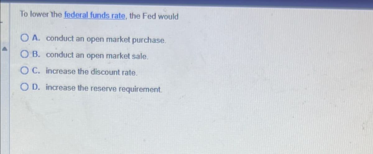 To lower the federal funds rate, the Fed would
OA. conduct an open market purchase.
OB. conduct an open market sale.
OC. increase the discount rate.
OD. increase the reserve requirement.