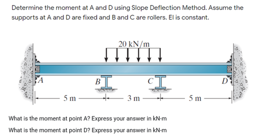 Determine the moment at A and D using Slope Deflection Method. Assume the
supports at A and D are fixed and Band C are rollers. El is constant.
20 kN/m
B
D
5 m
te 3 m
5 m
What is the moment at point A? Express your answer in kN-m
What is the moment at point D? Express your answer in kN-m
