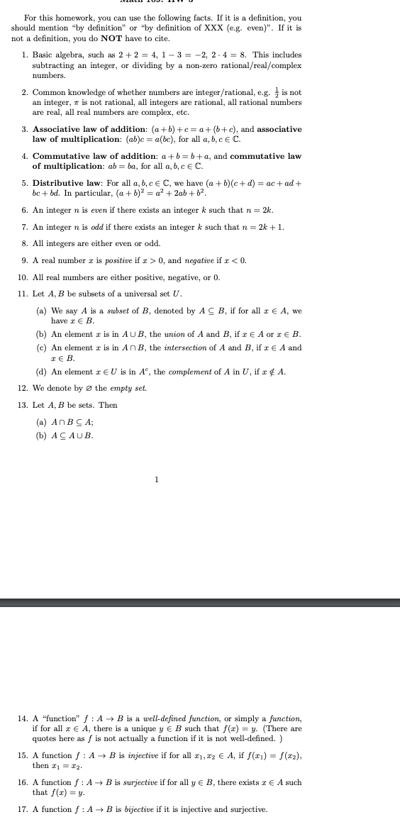 For this homework, you can use the following facts. If it is a definition, you
should mention "by definition" or "by definition of XXX (e.g. even)". If it is
not a definition, you do NOT have to cite.
1. Basic algebra, such as 2 + 2 = 4, 1-3 = -2, 2-4 = 8. This includes
subtracting an integer, or dividing by a non-zero rational/real/complex
numbers.
2. Common knowledge of whether numbers are integer/rational, e.g. is not
an integer, is not rational, all integers are rational, all rational numbers
are real, all real numbers are complex, etc.
3. Associative law of addition: (a+b)+c= a + (b+c), and associative
law of multiplication: (ab)c = a(be), for all a, b, c € C.
4. Commutative law of addition: a+b=b+a, and commutative law
of multiplication: abba, for all a, b, c € C.
5. Distributive law: For all a, b, c € C, we have (a + b)(c+d) = ac+ad+
be + bd. In particular, (a + b)² = a² + 2ab + b².
6. An integer n is even if there exists an integer k such that n = 2k.
7. An integer n is odd if there exists an integer k such that n = 2k + 1.
8. All integers are either even or odd.
9. A real number az is positive if a > 0, and negative if x < 0.
10. All real numbers are either positive, negative, or 0.
11. Let A, B be subsets of a universal set U.
(a) We say A is a subset of B, denoted by ACB, if for all z € A, we
have z € B.
(b) An element is in AUB, the union of A and B, if z € A or € B.
(c) An element z is in An B, the intersection of A and B, if x € A and
€ B.
(d) An element z EU is in Aº, the complement of A in U, if æ & A.
12. We denote by the empty set.
13. Let A, B be sets. Then
(a) An BCA;
(b) ACAUB.
1
14. A "function" f: A → B is a well-defined function, or simply a function,
if for all z EA, there is a unique y E B such that f(x) = y. (There are
quotes here as f is not actually a function if it is not well-defined. )
15. A function f: A → B is injective if for all ₁,22 € A, if f(x₁) = f(x₂),
then #1 = 22-
16. A function f : A → B is surjective if for all y € B, there exists € A such
that f(x) = y.
17. A function f : A → B is bijective if it is injective and surjective.