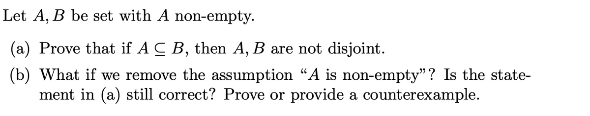 Let A, B be set with A non-empty.
(a) Prove that if A C B, then A, B are not disjoint.
(b) What if we remove the assumption “A is non-empty”? Is the state-
ment in (a) still correct? Prove or provide a counterexample.