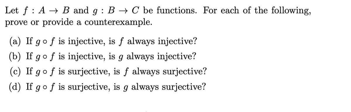 Let f A → B and g : B → C be functions. For each of the following,
prove or provide a counterexample.
(a) If go f is injective, is f always injective?
(b) If
gof is injective, is g always injective?
(c) If go f is surjective, is f always surjective?
(d) If g of is surjective, is always surjective?