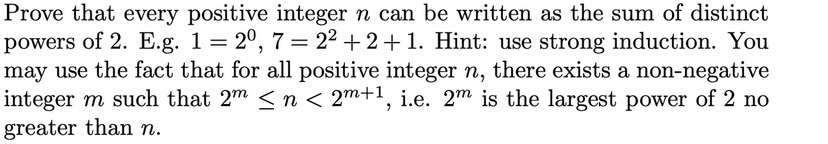 Prove that every positive integer n can be written as the sum of distinct
powers of 2. E.g. 1 = 2º, 7 = 2² +2+1. Hint: use strong induction. You
may use the fact that for all positive integer n, there exists a non-negative
integer m such that 2m ≤ n < 2m+1, i.e. 2m is the largest power of 2 no
greater than n.