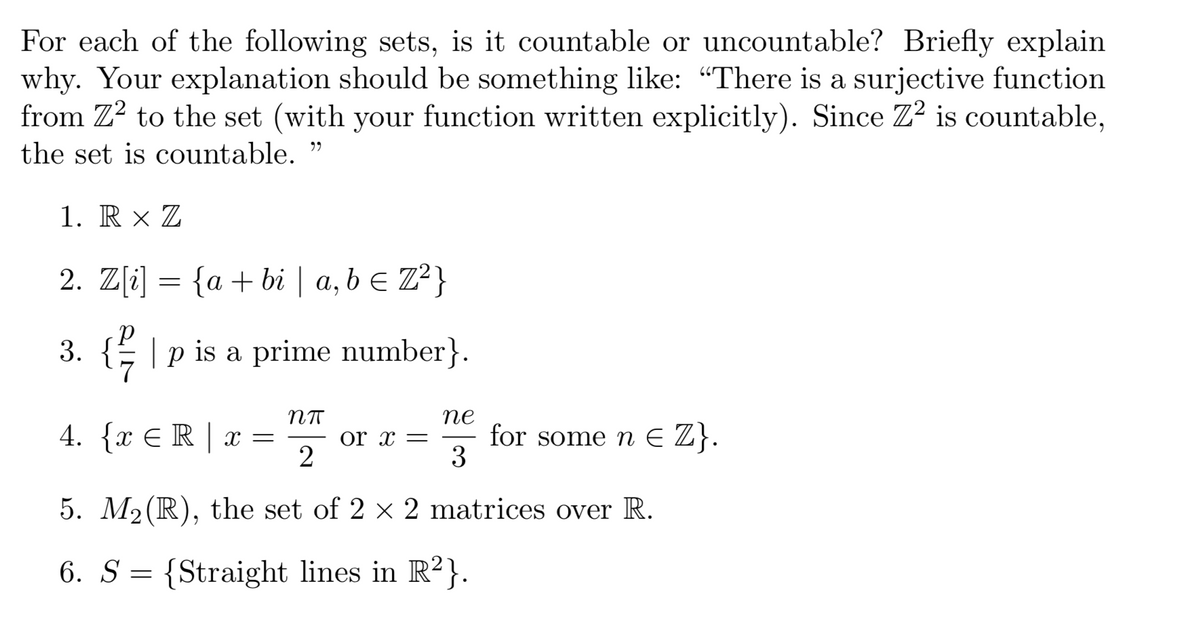 For each of the following sets, is it countable or uncountable? Briefly explain
why. Your explanation should be something like: “There is a surjective function
from Z² to the set (with your function written explicitly). Since Z2 is countable,
the set is countable.”
1. R XZ
2. Z[i] = {a + bi | a, b = Z²}
3. {| p is a prime number}.
Nπ
4. {x € R | x = or x =
2
ne
3
for some n € Z}.
5. M₂(R), the set of 2 × 2 matrices over R.
6. S {Straight lines in R²}.
=