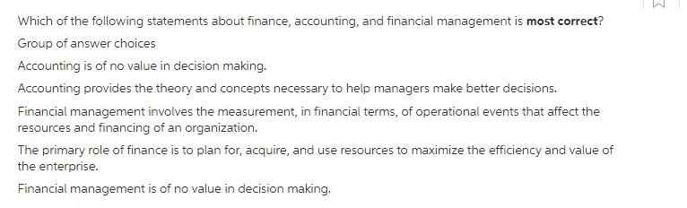 Which of the following statements about finance, accounting, and financial management is most correct?
Group of answer choices
Accounting is of no value in decision making.
Accounting provides the theory and concepts necessary to help managers make better decisions.
Financial management involves the measurement, in financial terms, of operational events that affect the
resources and financing of an organization.
The primary role of finance is to plan for, acquire, and use resources to maximize the efficiency and value of
the enterprise.
Financial management is of no value in decision making.
3