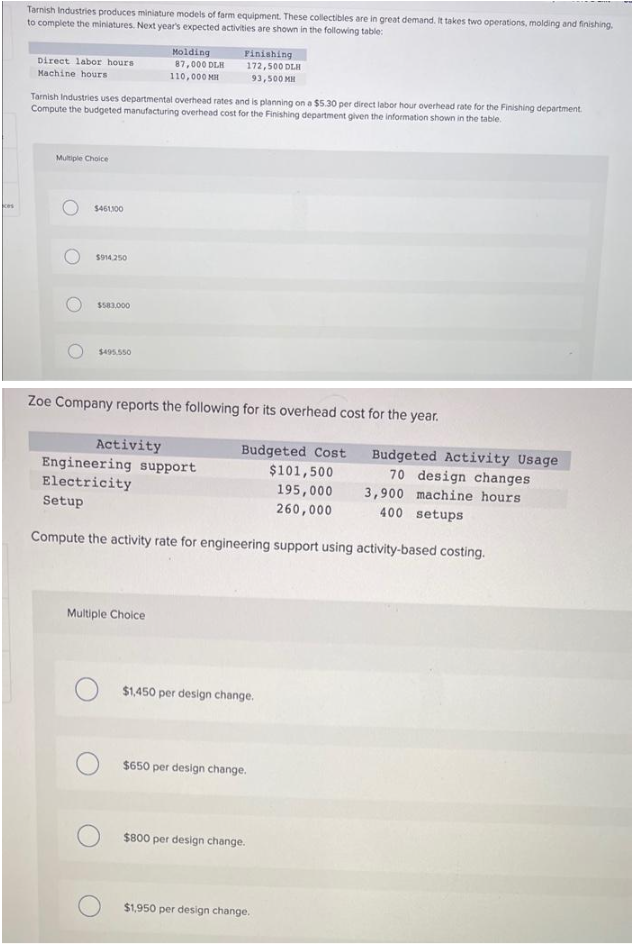 kes
Tarnish Industries produces miniature models of farm equipment. These collectibles are in great demand. It takes two operations, molding and finishing.
to complete the miniatures. Next year's expected activities are shown in the following table:
Direct labor hours
Machine hours
Multiple Choice
Tarnish Industries uses departmental overhead rates and is planning on a $5.30 per direct labor hour overhead rate for the Finishing department.
Compute the budgeted manufacturing overhead cost for the Finishing department given the information shown in the table.
$461,300
$914.250
$583.000
$495,550
Molding
87,000 DLH
110,000 MH
Finishing
172,500 DLH
93,500 MH
Multiple Choice
Zoe Company reports the following for its overhead cost for the year.
Activity
Budgeted Cost
Budgeted Activity Usage
Engineering support
$101,500
Electricity
195,000
70 design changes
3,900 machine hours
400 setups
Setup
260,000
Compute the activity rate for engineering support using activity-based costing.
$1,450 per design change.
$650 per design change.
$800 per design change.
$1,950 per design change.